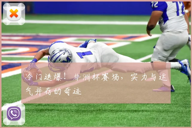 冷门迭爆！非洲杯赛场，实力与运气并存的奇迹