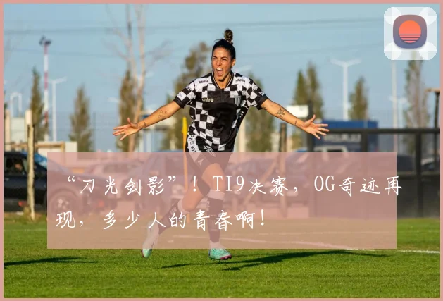 “刀光剑影”！TI9决赛，OG奇迹再现，多少人的青春啊！