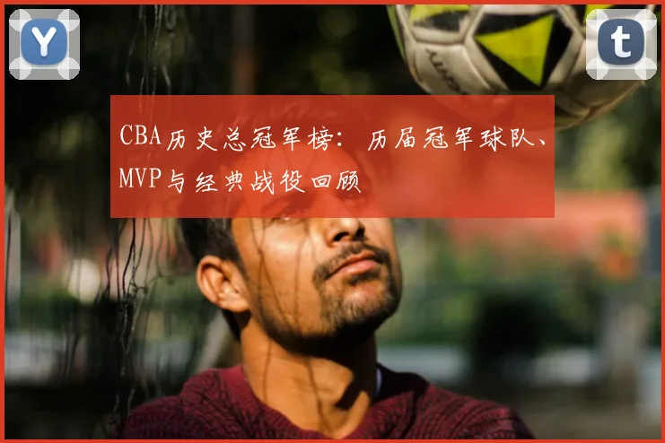 CBA历史总冠军榜:历届冠军球队、MVP与经典战役回顾