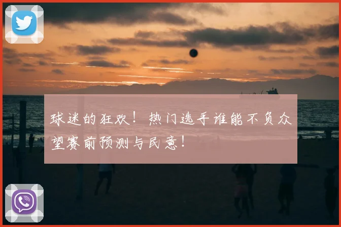 球迷的狂欢!热门选手谁能不负众望赛前预测与民意!