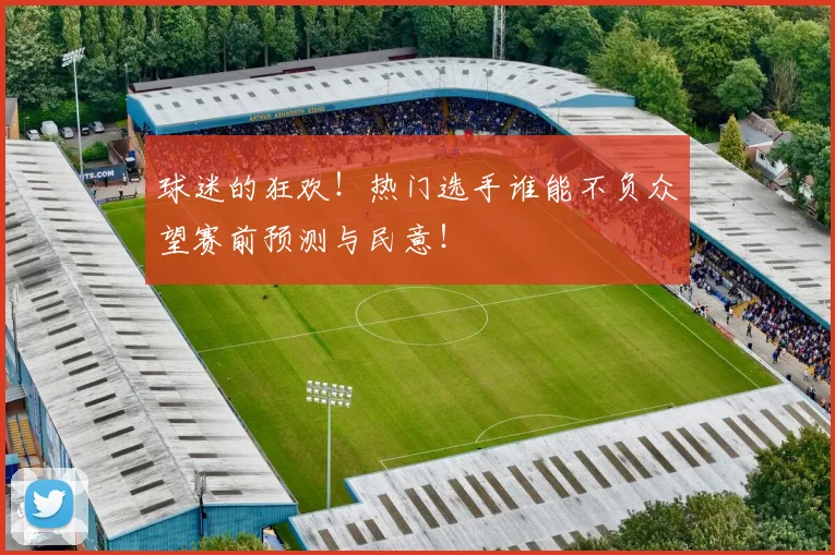 球迷的狂欢！热门选手谁能不负众望赛前预测与民意！