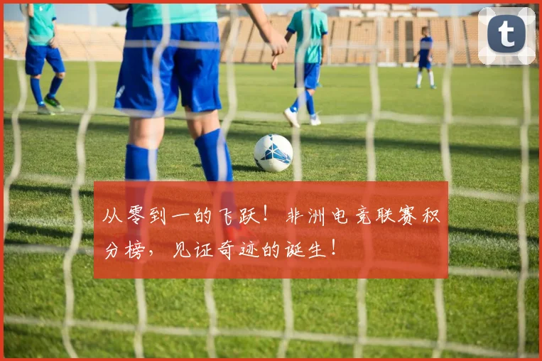 从零到一的飞跃！非洲电竞联赛积分榜，见证奇迹的诞生！